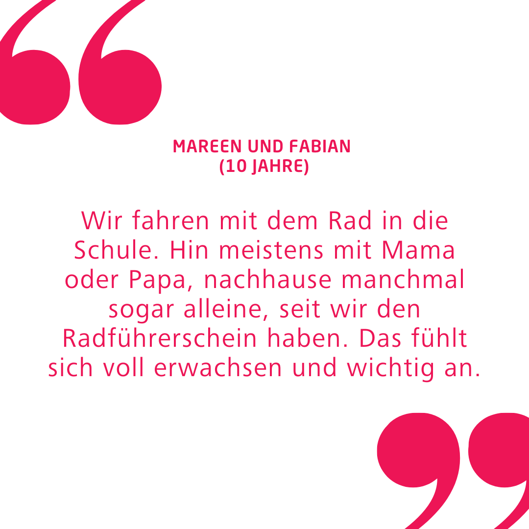 Zitat von den 10-jährigen Kinder Mareen und Fabian: "Wir fahren mit dem Rad in die Schule. Hin meistens mit Mama oder Papa, nachhause manchmal sogar alleine, seit wir den Radführerschein haben. Das fühlt sich voll erwachsen und wichtig an."